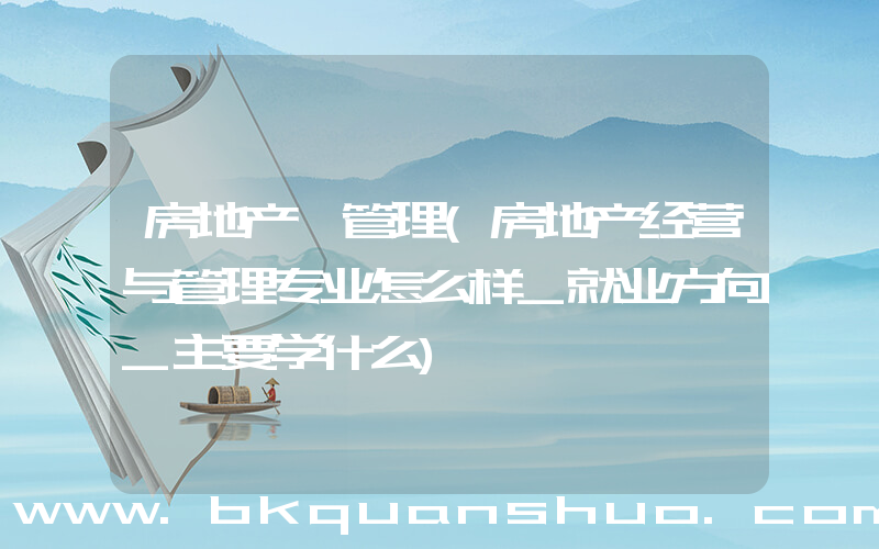 房地产 管理(房地产经营与管理专业怎么样_就业方向_主要学什么)